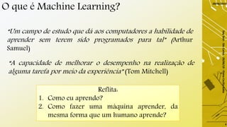 O que é Machine Learning?
“Um campo de estudo que dá aos computadores a habilidade de
aprender sem terem sido programados para tal” (Arthur
Samuel)
“A capacidade de melhorar o desempenho na realização de
alguma tarefa por meio da experiência” (Tom Mitchell)
Reflita:
1. Como eu aprendo?
2. Como fazer uma máquina aprender, da
mesma forma que um humano aprende?
29/06/2019
DayTech-SãoCarlos-29/06/19-ElaineCecíliaGatto
4
 