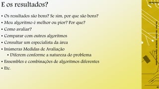 E os resultados?
• Os resultados são bons? Se sim, por que são bons?
• Meu algoritmo é melhor ou pior? Por que?
• Como avaliar?
• Comparar com outros algoritmos
• Consultar um especialista da área
• Inúmeras Medidas de Avaliação
• Diferem conforme a natureza do problema
• Ensembles e combinações de algoritmos diferentes
• Etc.
29/06/2019
DayTech-SãoCarlos-29/06/19-ElaineCecíliaGatto
40
 