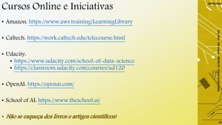 Cursos Online e Iniciativas
• Amazon: https://www.aws.training/LearningLibrary
• Caltech: https://work.caltech.edu/telecourse.html
• Udacity:
• https://www.udacity.com/school-of-data-science
• https://classroom.udacity.com/courses/ud120
• OpenAI: https://openai.com/
• School of AI: https://www.theschool.ai/
• Não se esqueça dos livros e artigos científicos!
29/06/2019
DayTech-SãoCarlos-29/06/19-ElaineCecíliaGatto
43
 
