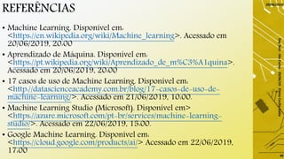 REFERÊNCIAS
• Machine Learning. Disponível em:
<https://en.wikipedia.org/wiki/Machine_learning>. Acessado em
20/06/2019, 20:00
• Aprendizado de Máquina. Disponível em:
<https://pt.wikipedia.org/wiki/Aprendizado_de_m%C3%A1quina>.
Acessado em 20/06/2019, 20:00
• 17 casos de uso de Machine Learning. Disponível em:
<http://datascienceacademy.com.br/blog/17-casos-de-uso-de-
machine-learning/>. Acessado em 21/06/2019, 10:00.
• Machine Learning Studio (Microsoft). Disponível em>
<https://azure.microsoft.com/pt-br/services/machine-learning-
studio/>. Acessado em 22/06/2019, 15:00.
• Google Machine Learning. Disponível em:
<https://cloud.google.com/products/ai/> Acessado em 22/06/2019,
17:00
29/06/2019
DayTech-SãoCarlos-29/06/19-ElaineCecíliaGatto
49
 