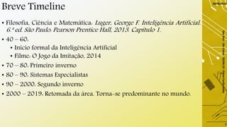 Breve Timeline
• Filosofia, Ciência e Matemática: Luger, George F. Inteligência Artificial.
6.ª ed. São Paulo: Pearson Prentice Hall, 2013. Capítulo 1.
• 40 – 60:
• Inicio formal da Inteligência Artificial
• Filme: O Jogo da Imitação, 2014
• 70 – 80: Primeiro inverno
• 80 – 90: Sistemas Especialistas
• 90 – 2000: Segundo inverno
• 2000 – 2019: Retomada da área. Torna-se predominante no mundo.
29/06/2019
DayTech-SãoCarlos-29/06/19-ElaineCecíliaGatto
5
 