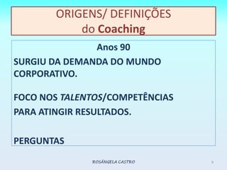 ORIGENS/ DEFINIÇÕESdo CoachingAnos 90SURGIU DA DEMANDA DOMUNDO CORPORATIVO. FOCO NOS TALENTOS/COMPETÊNCIAS PARA ATINGIR RESULTADOS.PERGUNTASROSÂNGELA CASTRO9