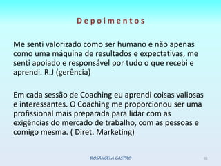 D e p o i m e n t o s Me senti valorizado como ser humano e não apenas como uma máquina de resultados e expectativas, me senti apoiado e responsável por tudo o que recebi e aprendi. R.J (gerência)Em cada sessão de Coaching eu aprendi coisas valiosas e interessantes. O Coaching me proporcionou ser uma profissional mais preparada para lidar com as exigências do mercado de trabalho, com as pessoas e comigo mesma. ( Diret. Marketing)ROSÂNGELA CASTRO91