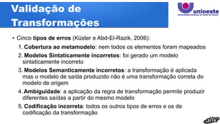 Validação de
Transformações
●
Cinco tipos de erros (Küster e Abd-El-Razik, 2006):
1. Cobertura ao metamodelo: nem todos os elementos foram mapeados
2. Modelos Sintaticamente incorretos: foi gerado um modelo
sintaticamente incorreto
3. Modelos Semanticamente incorretos: a transformação é aplicada
mas o modelo de saída produzido não é uma transformação correta do
modelo de origem
4.Ambiguidade: a aplicação da regra de transformação permite produzir
diferentes saídas a partir do mesmo modelo
5. Codificação incorreta: todos os outros tipos de erros e os de
codificação da transformação
 