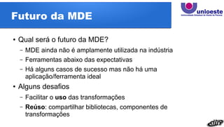Futuro da MDE
● Qual será o futuro da MDE?
– MDE ainda não é amplamente utilizada na indústria
– Ferramentas abaixo das expectativas
– Há alguns casos de sucesso mas não há uma
aplicação/ferramenta ideal
● Alguns desafios
– Facilitar o uso das transformações
– Reúso: compartilhar bibliotecas, componentes de
transformações
 