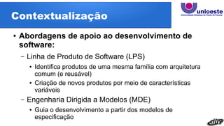 Contextualização
● Abordagens de apoio ao desenvolvimento de
software:
– Linha de Produto de Software (LPS)
● Identifica produtos de uma mesma família com arquitetura
comum (e reusável)
● Criação de novos produtos por meio de características
variáveis
– Engenharia Dirigida a Modelos (MDE)
● Guia o desenvolvimento a partir dos modelos de
especificação
 