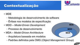 Contextualização
● MDE
– Metodologia de desenvolvimento de software
– Ênfase nos modelos de especificação
● MDD – Model-Driven Development
– Processo de desenvolvimento
● MDA – Model-Driven Architecture
– Arquitetura baseada em modelos
– Padrões definidos pela OMG (Object Management Group)
 