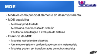 MDE
● Modelos como principal elemento do desenvolvimento
● MDE possibilita
– Melhorar produtividade
– Melhorar a compreensão do sistema
– Facilitar a manutenção e evolução do sistema
● Essência da MDE
– Modelos representam sistemas
– Um modelo está em conformidade com um metamodelo
– Modelos podem ser transformados em outros modelos
 