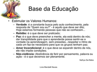 Base da Educação Estimular os Valores Humanos: Verdade : é a constante busca pelo auto conhecimento, pela resposta de “Quem sou eu?” - é aquilo que deve ser dito;  Hoje estamos formando pessoas que não se conhecem... Retidão:  é o que deve ser praticado; Paz:  é o que deve preencher a mente, ela está dentro de nós; dar tranqüilidade para que o aprendente possa sentir-se a vontade na aprendizagem, sem pressões...respeitar o ritmo de cada um faz-se necessário para que os grupos tenham paz; Amor Incondicional : é o que deve se expandir dentro de nós, ele não impõe condições; Não-violência:  Abstinência de ferir por pensamento, palavra ou ação - é o que devemos ser plenamente. Sathya Sai Baba 