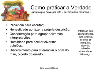 Como praticar a Verdade -aquilo que deve ser dito - sermos nós mesmos - Paciência para escutar; Honestidade ao fazer a própria descrição; Concentração para agrupar diversas interpretações; Humildade para aceitar diversas opiniões; Discernimento para diferenciar o bom do mau, o certo do errado . Interesse pelo conhecimento, auto-análise, espírito de pesquisa, atenção,  reflexão, sinceridade, liderança. 