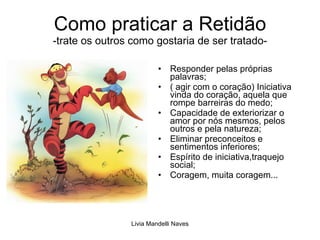 Como praticar a Retidão -trate os outros como gostaria de ser tratado- Responder pelas próprias palavras; ( agir com o coração) Iniciativa vinda do coração, aquela que rompe barreiras do medo; Capacidade de exteriorizar o amor por nós mesmos, pelos outros e pela natureza; Eliminar preconceitos e sentimentos inferiores; Espírito de iniciativa,traquejo social; Coragem, muita coragem... 
