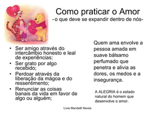 Como praticar o Amor -   o que deve se expandir dentro de nós- Ser amigo através do intercâmbio honesto e leal de experiências; Ser grato por algo recebido; Perdoar através da liberação da mágoa e do ressentimento; Renunciar as coisas banais da vida em favor de algo ou alguém; A ALEGRIA é o estado natural do homem que desenvolve o amor. Quem ama envolve a pessoa amada em suave bálsamo perfumado que penetra e alivia as dores, os medos e a insegurança. 