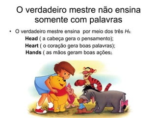 O verdadeiro mestre não ensina somente com palavras O verdadeiro mestre ensina  por meio dos três  H s: Head  ( a cabeça gera o pensamento); Heart  ( o coração gera boas palavras); Hands  ( as mãos geram boas ações ). 