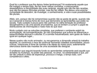 Qual foi o professor que lhe deixou fortes lembranças? foi exatamente aquele que lhe instigou o tempo todo, lhe fez rever velhos conceitos, e preconceitos, desestabilizou a tranqüilidade das suas certezas, aquele que não lhe deu receitas, que não lhe passou fórmulas prontas, mas lhe fez refletir, lhe deixou uma enorme curiosidade de descobrir, de investigar, o conhecimento, a vida e suas possibilidades tão plurais. Afeto, sim, porque não há compromisso quando não se gosta de gente, quando não se é sensível à imensa fome de novo que demonstra os aprendentes que estão na escola. Todo cuidado é pouco para não cairmos na velha tentação do professor disciplinadinho e de uma escola arrumadinha, que se limitem a cumprir o papel de distribuidores de informações e nada mais do que isso! Muito cuidado com as soluções simplistas, que preferem o ambiente estéril da acomodação, da homogeneização, do rolo compressor que sufoca as diferenças e especificidades étnicas e culturais. É a comida industrializada, sem gosto de nada e igual em qualquer lugar...  Nesse quadro não muito animador, ou recuperamos a dimensão artesã do trabalho docente, ou corrermos o risco de continuar formando cidadãos acomodados, pouco críticos, insensíveis à fome de comida e de idéias do nosso povo, solenemente silenciosos diante das mazelas de uma sociedade tão desigual.  O professor que seguirá tocando fundo os aprendentes certamente será aquele que acredita na mudança, no poder das pessoas, no amor, na solidariedade e que, por ser tão crédulo e cheio de esperança, provoca e instiga, o tempo todo, com competência e afeto. 