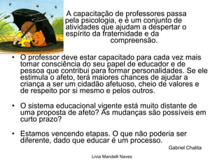 A   capacitação de professores passa    pela psicologia, e é um conjunto de    atividades que ajudam a despertar o    espírito da fraternidade e da        compreensão.  O professor deve estar capacitado para cada vez mais tomar consciência do seu papel de educador e de pessoa que contribui para formar personalidades. Se ele estimula o afeto, terá maiores chances de ajudar a criança a ser um cidadão afetuoso, cheio de valores e de respeito por si mesmo e pelos outros.  O sistema educacional vigente está muito distante de uma proposta de afeto? As mudanças são possíveis em curto prazo?  Estamos vencendo etapas. O que não poderia ser diferente, dado que educar é um processo.  Gabriel Chalita 