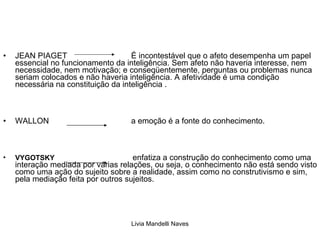 JEAN PIAGET  É incontestável que o afeto desempenha um papel essencial no funcionamento da inteligência. Sem afeto não haveria interesse, nem necessidade, nem motivação; e conseqüentemente, perguntas ou problemas nunca seriam colocados e não haveria inteligência. A afetividade é uma condição necessária na constituição da inteligência . WALLON  a emoção é a fonte do conhecimento.  VYGOTSKY     enfatiza a construção do conhecimento como uma interação mediada por várias relações, ou seja, o conhecimento não está sendo visto como uma ação do sujeito sobre a realidade, assim como no construtivismo e sim, pela mediação feita por outros sujeitos.  