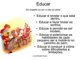 Educar    Diz respeito  ao ser , e não  ao saber Educar é revelar o que está dentro,  Educar é fazer brotar os sonhos, Educar é permitir-se ser modelo,  Educar é exteriorizar as habilidades de cada pequeno ser e moldá-lo no caminho do bem, Educar é conduzir à vitória sobre dificuldades e limitações. 