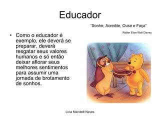 Educador Como o educador é exemplo, ele deverá se preparar, deverá resgatar seus valores humanos e só então deixar aflorar seus melhores sentimentos para assumir uma jornada de brotamento de sonhos. “Sonhe, Acredite, Ouse e Faça” Walter Elias Walt Disney 