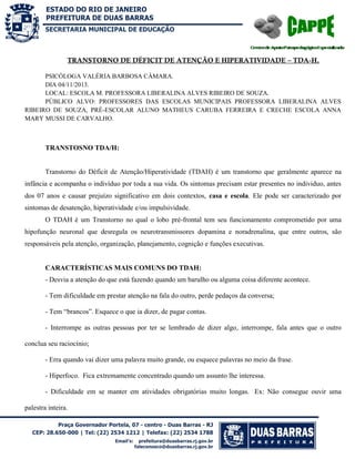 SECRETARIA MUNICIPAL DE EDUCAÇÃO

TRANSTORNO DE DÉFICIT DE ATENÇÃO E HIPERATIVIDADE – TDA-H.
PSICÓLOGA VALÉRIA BARBOSA CÂMARA.
DIA 04/11/2013.
LOCAL: ESCOLA M. PROFESSORA LIBERALINA ALVES RIBEIRO DE SOUZA.
PÚBLICO ALVO: PROFESSORES DAS ESCOLAS MUNICIPAIS PROFESSORA LIBERALINA ALVES
RIBEIRO DE SOUZA, PRÉ-ESCOLAR ALUNO MATHEUS CARUBA FERREIRA E CRECHE ESCOLA ANNA
MARY MUSSI DE CARVALHO.

TRANSTOSNO TDA/H:

Transtorno do Déficit de Atenção/Hiperatividade (TDAH) é um transtorno que geralmente aparece na
infância e acompanha o indivíduo por toda a sua vida. Os sintomas precisam estar presentes no individuo, antes
dos 07 anos e causar prejuízo significativo em dois contextos, casa e escola. Ele pode ser caracterizado por
sintomas de desatenção, hiperatividade e/ou impulsividade.
O TDAH é um Transtorno no qual o lobo pré-frontal tem seu funcionamento comprometido por uma
hipofunção neuronal que desregula os neurotransmissores dopamina e noradrenalina, que entre outros, são
responsáveis pela atenção, organização, planejamento, cognição e funções executivas.

CARACTERÍSTICAS MAIS COMUNS DO TDAH:
- Desvia a atenção do que está fazendo quando um barulho ou alguma coisa diferente acontece.
- Tem dificuldade em prestar atenção na fala do outro, perde pedaços da conversa;
- Tem “brancos”. Esquece o que ia dizer, de pagar contas.
- Interrompe as outras pessoas por ter se lembrado de dizer algo, interrompe, fala antes que o outro
conclua seu raciocínio;
- Erra quando vai dizer uma palavra muito grande, ou esquece palavras no meio da frase.
- Hiperfoco. Fica extremamente concentrado quando um assunto lhe interessa.
- Dificuldade em se manter em atividades obrigatórias muito longas. Ex: Não consegue ouvir uma
palestra inteira.

 