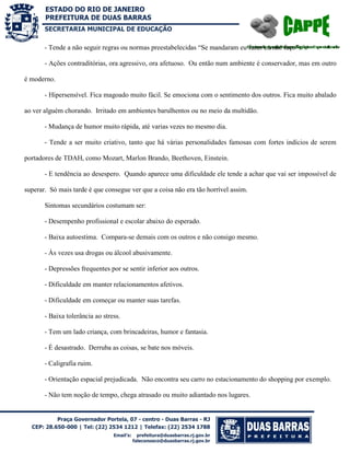 SECRETARIA MUNICIPAL DE EDUCAÇÃO

- Tende a não seguir regras ou normas preestabelecidas “Se mandaram eu fazer eu não faço”.
- Ações contraditórias, ora agressivo, ora afetuoso. Ou então num ambiente é conservador, mas em outro
é moderno.
- Hipersensível. Fica magoado muito fácil. Se emociona com o sentimento dos outros. Fica muito abalado
ao ver alguém chorando. Irritado em ambientes barulhentos ou no meio da multidão.
- Mudança de humor muito rápida, até varias vezes no mesmo dia.
- Tende a ser muito criativo, tanto que há várias personalidades famosas com fortes indícios de serem
portadores de TDAH, como Mozart, Marlon Brando, Beethoven, Einstein.
- E tendência ao desespero. Quando aparece uma dificuldade ele tende a achar que vai ser impossível de
superar. Só mais tarde é que consegue ver que a coisa não era tão horrível assim.
Sintomas secundários costumam ser:
- Desempenho profissional e escolar abaixo do esperado.
- Baixa autoestima. Compara-se demais com os outros e não consigo mesmo.
- Às vezes usa drogas ou álcool abusivamente.
- Depressões frequentes por se sentir inferior aos outros.
- Dificuldade em manter relacionamentos afetivos.
- Dificuldade em começar ou manter suas tarefas.
- Baixa tolerância ao stress.
- Tem um lado criança, com brincadeiras, humor e fantasia.
- É desastrado. Derruba as coisas, se bate nos móveis.
- Caligrafia ruim.
- Orientação espacial prejudicada. Não encontra seu carro no estacionamento do shopping por exemplo.
- Não tem noção de tempo, chega atrasado ou muito adiantado nos lugares.

 