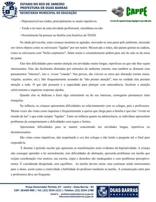 SECRETARIA MUNICIPAL DE EDUCAÇÃO

- Hipersensível aos ruídos, principalmente se muito repetitivos.
- Tende a ter mais de uma atividade profissional, simultânea ou não.
- Normalmente há pessoas na família com histórico de TDAH.
Na idade pré-escolar, estas crianças mostram-se agitadas, movendo-se sem parar pelo ambiente, mexendo
em vários objetos como se estivessem “ligadas” por um motor. Mexem pés e mãos, não param quietas na cadeira,
como se estivessem com "bicho carpinteiro", falam muito e constantemente pedem para sair de sala ou da mesa
de jantar.
Elas têm dificuldades para manter atenção em atividades muito longas, repetitivas ou que não lhes sejam
interessantes. Elas são facilmente distraídas por estímulos do ambiente externo, mas também se distraem com
pensamentos "internos", isto é, vivem "voando". Nas provas, são visíveis os erros por distração (erram sinais,
vírgulas, acentos, etc.). São frequentemente acusadas de "não prestar atenção", mas na verdade elas prestam
atenção a tudo. O que não possuem é a capacidade para planejar com antecedência, focalizar a atenção
seletivamente e organizar respostas rápidas.
Quando elas se dedicam a fazer algo estimulante ou do seu interesse, conseguem permanecer mais
tranquilas.
Na infância, as crianças apresentam dificuldades no relacionamento com os colegas, pais e professores.
Muitas vezes são vistas como inquietas e frequentemente a queixa que chega para a família é que elas “vivem no
mundo da lua” e que estão sempre “ligadas”. Tanto na infância quanto na adolescência, os indivíduos apresentam
problemas de comportamento e dificuldades com regras e limites.
Apresentam dificuldades para se manter concentrado em atividades longas, repetitivas ou
desinteressantes.
São vistas como impulsivas, não respeitando a vez dos colegas e não lendo a pergunta até o final para
respondê-la.
É durante o período escolar que aparecem as manifestações mais evidentes da hiperatividade. A criança
não consegue aprender a ler normalmente, tem dificuldades de abstração, apresenta problemas em tarefas que
exijam coordenação viso motora; sua escrita, cópia e desenhos são inadequados e com problemas perceptivomotor. É considerada desajeitada, sem equilíbrio. As tarefas devem variar, mas continuar sendo interessantes
para o aluno, assim como a criatividade e habilidade do professor mediante as tarefas. A comunicação entre pais
e professores deve ser frequente.

 