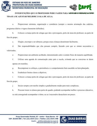 SECRETARIA MUNICIPAL DE EDUCAÇÃO

INTERVENÇÕES QUE O PROFESSOR PODE FAZER PARA AJUDAR A CRIANÇA COM
TDA-H A SE AJUSTAR MELHOR À SALA DE AULA:

a.

Proporcionar estrutura, organização e constância (sempre a mesma arrumação das cadeiras,

programas diários e regras claramente definidas);
b.

Colocar a criança perto de colegas que não o provoquem, perto da mesa do professor, na parte de

fora do grupo;
c.

Elogiar, encorajar e ser afetuoso, porque essas crianças desanimam facilmente;

d.

Dar responsabilidades que elas possam cumprir, fazendo com que se sintam necessárias e

valorizadas;
e.

Proporcionar um ambiente acolhedor, demonstrando calor e contato físico de maneira equilibrada;

f.

Utilizar uma agenda de comunicação entre pais e escola, evitando que as conversas se deem

apenas em reuniões;
g.

Recompensar os esforços, a persistência e o comportamento bem sucedido ou bem planejado;

h.

Estabelecer limites claros e objetivos;

i.

Colocar a criança perto de colegas que não o provoquem, perto da mesa do professor, na parte de

fora do grupo;
j.

Iniciar sempre com tarefas simples e gradualmente mudar para mais complexas;

k.

Procurar trazer os alunos para perto do quadro, podendo acompanhar melhor o processo educativo,

se está conseguindo acompanhar o ritmo, ou se é necessário desacelerar um pouco.

 