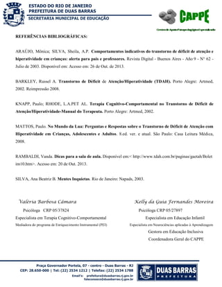 SECRETARIA MUNICIPAL DE EDUCAÇÃO

REFERÊNCIAS BIBLIOGRÁFICAS:

ARAÚJO, Mônica; SILVA, Sheila, A.P. Comportamentos indicativos do transtorno de déficit de atenção e
hiperatividade em crianças: alerta para pais e professores. Revista Digital - Buenos Aires - Año 9 - N° 62 Julio de 2003. Disponível em: Acesso em: 26 de Out. de 2013.

BARKLEY, Russel A. Transtorno de Déficit de Atenção/Hiperatividade (TDAH). Porto Alegre: Artmed,
2002. Reimpressão 2008.

KNAPP, Paulo; RHODE, L.A.PET AL. Terapia Cognitivo-Comportamental no Transtorno de Déficit de
Atenção/Hiperatividade-Manual do Terapeuta. Porto Alegre: Artmed, 2002.

MATTOS, Paulo. No Mundo da Lua: Perguntas e Respostas sobre o Transtorno de Déficit de Atenção com
Hiperatividade em Crianças, Adolescentes e Adultos. 8.ed. ver. e atual. São Paulo: Casa Leitura Médica,
2008.

RAMBALDI, Vanda. Dicas para a sala de aula. Disponível em:< http://www.tdah.com.br/paginas/gaetah/Bolet
im10.htm>. Acesso em: 20 de Out. 2013.

SILVA, Ana Beatriz B. Mentes Inquietas. Rio de Janeiro: Napads, 2003.

Valéria Barbosa Câmara
Psicóloga CRP 05/37824
Especialista em Terapia Cognitivo-Comportamental
Mediadora do programa de Enriquecimento Instrumental (PEI)

Kelly da Guia Fernandes Moreira
Psicóloga CRP 05/27897
Especialista em Educação Infantil
Especialista em Neurociências aplicadas à Aprendizagem

Gestora em Educação Inclusiva
Coordenadora Geral do CAPPE

 