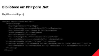 Biblioteca em PhP para .Net
PhpLib.msbuildproj
<Project Sdk="Microsoft.NET.Sdk">
<PropertyGroup>
<OutputType>Library</OutputType>
<TargetFrameworks>netstandard1.6;net46</TargetFrameworks>
<Description>.NET class library in PHP</Description>
<AssemblyName>PhpLib1</AssemblyName>
<PackageId>PhpLib1</PackageId>
<GeneratePackageOnBuild>True</GeneratePackageOnBuild>
<VersionSuffix>prerelease</VersionSuffix> </PropertyGroup>
<ItemGroup><Compile Include="**/*.php" /></ItemGroup>
<ItemGroup> <DotNetCliToolReference Include="Peachpie.Compiler.Tools" Version="0.7.0-*" />
<PackageReference Include="Peachpie.NET.Sdk" Version="0.7.0-*" PrivateAssets="Build" />
</ItemGroup>
</Project>
 