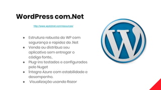 WordPress com.Net
http://www.wpdotnet.com/resources/
● Estrutura robusta do WP com
segurança e rapidez do .Net
● Venda ou distribua seu
aplicativo sem entregar o
código fonte.,
● Plug-ins testados e configurados
pelo Nuget
● Íntegra Azure com estabilidade e
desempenho.
● Visualização usando Razor
 