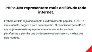 PHP e .Net representam mais de 90% de toda
internet.
Embora o PHP seja onipresente e extremamente popular, o .NET é
mais robusto, seguro e com desempenho. O compilador PeachPie é
um projeto exclusivo que preenche a lacuna entre as duas
plataformas e permite que os desenvolvedores usem o melhor dos
dois mundos.
 