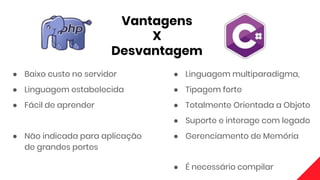 Vantagens
X
Desvantagem
● Baixo custo no servidor
● Linguagem estabelecida
● Fácil de aprender
● Não indicada para aplicação
de grandes portes
● Linguagem multiparadigma,
● Tipagem forte
● Totalmente Orientada a Objeto
● Suporte e interage com legado
● Gerenciamento de Memória
● É necessário compilar
 