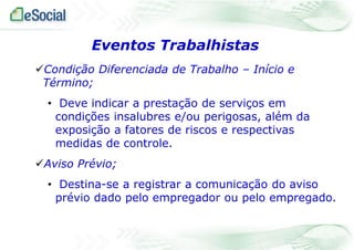 Eventos Trabalhistas
Condição Diferenciada de Trabalho – Início e
Término;
• Deve indicar a prestação de serviços em
condições insalubres e/ou perigosas, além da
exposição a fatores de riscos e respectivas
medidas de controle.
Aviso Prévio;
• Destina-se a registrar a comunicação do aviso
prévio dado pelo empregador ou pelo empregado.

 