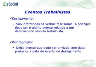 Eventos Trabalhistas
Desligamento;
• São informadas as verbas rescisórias. A princípio
deve ser o último evento relativo a um
determinado vínculo trabalhista.

Reintegração;
• Único evento que pode ser enviado com data
posterior à data do evento de desligamento.

 