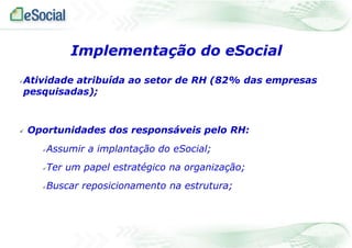 Implementação do eSocial


Atividade atribuída ao setor de RH (82% das empresas
pesquisadas);



Oportunidades dos responsáveis pelo RH:


Assumir a implantação do eSocial;



Ter um papel estratégico na organização;



Buscar reposicionamento na estrutura;

 
