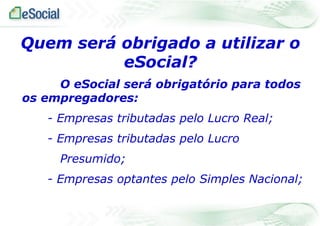 Quem será obrigado a utilizar o
eSocial?
O eSocial será obrigatório para todos
os empregadores:
- Empresas tributadas pelo Lucro Real;
- Empresas tributadas pelo Lucro
Presumido;
- Empresas optantes pelo Simples Nacional;

 