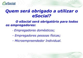 Quem será obrigado a utilizar o
eSocial?
O eSocial será obrigatório para todos
os empregadores:
-

Empregadores domésticos;

- Empregadores pessoas físicas;
- Microempreendedor Individual.

 