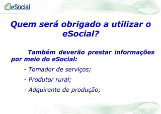 Quem será obrigado a utilizar o
eSocial?
Também deverão prestar informações
por meio do eSocial:
- Tomador de serviços;

- Produtor rural;
- Adquirente de produção;

 
