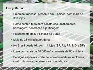 Leroy Merlin:
• Empresa francesa, presente em 9 países, com mais de
300 lojas
• Home center: tudo para construção, acabamento,
bricolagem, decoração e jardinagem
• Faturamento de 6,6 bilhões de Euros
• Mais de 36 mil colaboradores
• No Brasil desde 97, com 14 lojas (SP, RJ, PR, MG e DF)
• Lojas com mais de 10.000 m², com mais de 65 mil itens
• Serviços especiais: corte de vidro ou madeira, molduras,
centro de cores, persianas sob medida, etc.
 