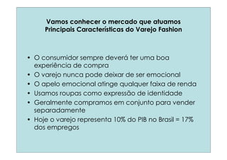 Vamos conhecer o mercado que atuamos
     Principais Características do Varejo Fashion



• O consumidor sempre deverá ter uma boa
  experiência de compra
• O varejo nunca pode deixar de ser emocional
• O apelo emocional atinge qualquer faixa de renda
• Usamos roupas como expressão de identidade
• Geralmente compramos em conjunto para vender
  separadamente
• Hoje o varejo representa 10% do PIB no Brasil = 17%
  dos empregos
 