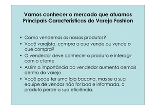 Vamos conhecer o mercado que atuamos
 Principais Características do Varejo Fashion


• Como vendemos os nossos produtos?
• Você varejista, compra o que vende ou vende o
  que compra?
• O vendedor deve conhecer o produto e interagir
  com o cliente
• Assim a importância do vendedor aumenta demais
  dentro do varejo
• Você pode ter uma loja bacana, mas se a sua
  equipe de vendas não for boa e informada, o
  produto perde a sua eficiência.
 
