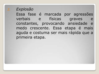 2.   Explosão
     Essa fase é marcada por agressões
     verbais    e    físicas   graves    e
     constantes, provocando ansiedade e
     medo crescente. Essa etapa é mais
     aguda e costuma ser mais rápida que a
     primeira etapa.
 