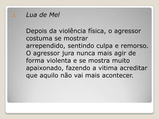 3.   Lua de Mel

     Depois da violência física, o agressor
     costuma se mostrar
     arrependido, sentindo culpa e remorso.
     O agressor jura nunca mais agir de
     forma violenta e se mostra muito
     apaixonado, fazendo a vitima acreditar
     que aquilo não vai mais acontecer.
 