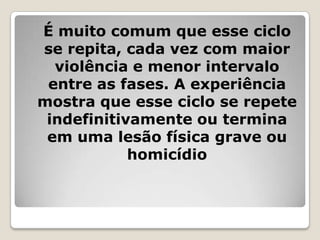 É muito comum que esse ciclo
se repita, cada vez com maior
  violência e menor intervalo
 entre as fases. A experiência
mostra que esse ciclo se repete
 indefinitivamente ou termina
 em uma lesão física grave ou
            homicídio
 