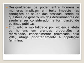    Desigualdades de poder entre homens e
    mulheres implicam em forte impacto nas
    condições de saúde das pessoas, sendo as
    questões de gênero um dos determinantes de
    saúde a ser considerado na formulação de
    políticas públicas.
   Enquanto a mortalidade por violência afeta
    os homens em grandes proporções, a
    morbidade, especialmente provocada pela
    VBG, atinge prioritariamente a população
    feminina.
 