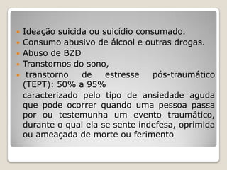    Ideação suicida ou suicídio consumado.
   Consumo abusivo de álcool e outras drogas.
   Abuso de BZD
   Transtornos do sono,
    transtorno   de    estresse    pós-traumático
    (TEPT): 50% a 95%
    caracterizado pelo tipo de ansiedade aguda
    que pode ocorrer quando uma pessoa passa
    por ou testemunha um evento traumático,
    durante o qual ela se sente indefesa, oprimida
    ou ameaçada de morte ou ferimento
 