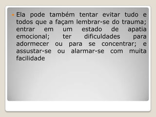    Ela pode também tentar evitar tudo e
    todos que a façam lembrar-se do trauma;
    entrar    em   um   estado    de  apatia
    emocional;     ter   dificuldades   para
    adormecer ou para se concentrar; e
    assustar-se ou alarmar-se com muita
    facilidade
 