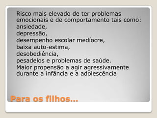 Risco mais elevado de ter problemas
 emocionais e de comportamento tais como:
 ansiedade,
 depressão,
 desempenho escolar medíocre,
 baixa auto-estima,
 desobediência,
 pesadelos e problemas de saúde.
 Maior propensão a agir agressivamente
 durante a infância e a adolescência



Para os filhos…
 