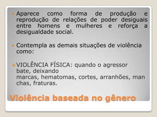    Aparece como forma de produção e
    reprodução de relações de poder desiguais
    entre homens e mulheres e reforça a
    desigualdade social.

   Contempla as demais situações de violência
    como:

 VIOLÊNCIA     FÍSICA: quando o agressor
    bate, deixando
    marcas, hematomas, cortes, arranhões, man
    chas, fraturas.

Violência baseada no gênero
 