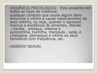  VIOLÊNCIA   PSICOLÓGICA: Está presente em
  todos os tipos de violència.
 qualquer conduta que cause algum dano
  emocinal a vitima e cause rebaixamento da
  auto estima, ou seja, quando o agressor
  insinua a existência de amantes, ofende
  , insulta, ameaça, rebaixa a
  autoestima, humilha, manipula , isola, e
  chategeia, pesrsegue a vitima ou seus
  familiares com freqüência, etc.

 ASSÉDIO   SEXUAL
 