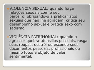VIOLÊNCIA SEXUAL: quando força
 relações sexuais com o seu
 parceiro, obrigando-o a praticar atos
 sexuais que não lhe agradam, critica seu
 desempenho sexual e pratica sexo com
 sadismo.

 VIOLÊNCIA PATRIMONIAL: quando o
 agressor quebra utensílios pessoais, rasga
 suas roupas, destrói ou esconde seus
 documentos pessoais, profissionais ou
 mesmo fotos e objeto de valor
 sentimental.
 